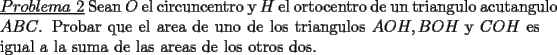 TEX: \noindent \underline{$Problema\ 2$} Sean $O$ el circuncentro y $H$ el ortocentro de un triangulo \mbox{acutangulo} $ABC$. Probar que el area de uno de los triangulos $AOH,BOH$ y $COH$ es igual a la suma de las areas de los otros dos.