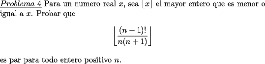 TEX: \noindent \underline{$Problema\ 4$} Para un numero real $x$, sea $\lfloor x \rfloor$ el mayor entero que es menor o igual a $x$. Probar que\\<br />$$\left\lfloor\frac{(n-1)!}{n(n+1)}\right\rfloor$$\\<br />es par para todo entero positivo $n$.