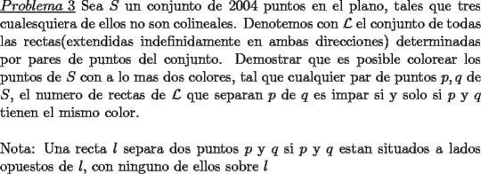 TEX: \noindent \underline{$Problema\ 3$} Sea $S$ un conjunto de $2004$ puntos en el plano, tales que tres \mbox{cualesquiera} de ellos no son colineales. Denotemos con $\mathcal{L}$ el conjunto de todas las rectas(extendidas indefinidamente en ambas direcciones) \mbox{determinadas} por pares de puntos del conjunto. Demostrar que es posible colorear los \mbox{puntos} de $S$ con a lo mas dos colores, tal que cualquier par de puntos $p,q$ de $S$, el numero de rectas de $\mathcal{L}$ que separan $p$ de $q$ es impar si y solo si $p$ y $q$ tienen el mismo color.\\<br />\\<br />Nota: Una recta $l$ separa dos puntos $p$ y $q$ si $p$ y $q$ estan situados a lados opuestos de $l$, con ninguno de ellos sobre $l$