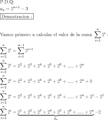 TEX: \[<br />\begin{gathered}<br />  {\text{P}}{\text{.D}}{\text{.Q:}} \hfill \\<br />  a_n  = 2^{n + 1}  - 3 \hfill \\<br />  \boxed{{\text{Demostracion :}}} \hfill \\<br />   \hfill \\<br />  {\text{Vamos primero a calcular el valor de la suma }}\sum\limits_{i = 1}^n {2^i } {\text{ :}} \hfill \\<br />  \sum\limits_{i = 2}^n {2^i }  = \sum\limits_{i = 1}^{n - 1} {2^{i + 1} }  \hfill \\<br />  \sum\limits_{i = 2}^n {2^i }  = 2^2  + 2^3  + 2^4  + 2^5  + 2^6  + ..... + 2^n  \hfill \\<br />  \sum\limits_{i = 2}^n {2^i }  = 2^2  + 2^3  + 2^4  + 2^5  + 2^6  + ..... + 2^n  + 0 \hfill \\<br />  \sum\limits_{i = 2}^n {2^i }  = 2^2  + 2^3  + 2^4  + 2^5  + 2^6  + ..... + 2^n  + 2^1  - 2^1  \hfill \\<br />  \sum\limits_{i = 2}^n {2^i }  = \underbrace {2^1  + 2^2  + 2^3  + 2^4  + 2^5  + 2^6  + ..... + 2^n }_{S_n } - 2 \hfill \\ <br />\end{gathered} <br />\]