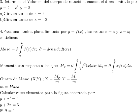 TEX: % MathType!MTEF!2!1!+-<br />% feaafiart1ev1aaatCvAUfeBSjuyZL2yd9gzLbvyNv2CaerbuLwBLn<br />% hiov2DGi1BTfMBaeXatLxBI9gBaerbd9wDYLwzYbItLDharqqtubsr<br />% 4rNCHbGeaGqiVu0Je9sqqrpepC0xbbL8F4rqqrFfpeea0xe9Lq-Jc9<br />% vqaqpepm0xbba9pwe9Q8fs0-yqaqpepae9pg0FirpepeKkFr0xfr-x<br />% fr-xb9adbaqaaeGaciGaaiaabeqaamaabaabaaGceaqabeaacaaIZa<br />% GaaiOlaiaabseacaqGLbGaaeiDaiaabwgacaqGYbGaaeyBaiaabMga<br />% caqGUbGaaeyzaiaabccacaqGLbGaaeiBaiaabccacaqGwbGaae4Bai<br />% aabYgacaqG1bGaaeyBaiaabwgacaqGUbGaaeiiaiaabsgacaqGLbGa<br />% aeiBaiaabccacaqGJbGaaeyDaiaabwgacaqGYbGaaeiCaiaab+gaca<br />% qGGaGaaeizaiaabwgacaqGGaGaaeOCaiaab+gacaqG0bGaaeyyaiaa<br />% bogacaqGPbGaae48aiaab6gacaqGSaGaaeiiaiaabogacaqG1bGaae<br />% yyaiaab6gacaqGKbGaae4BaiaabccacaqGLbGaaeiBaiaabccacaqG<br />% HdGaaeOCaiaabwgacaqGHbGaaeiiaiaabYgacaqGPbGaaeyBaiaabM<br />% gacaqG0bGaaeyyaiaabsgacaqGVbGaaeiiaiaabchacaqGVbGaaeOC<br />% aiaabccaaeaacaWG5bGaeyypa0JaaGinaiabgkHiTiaadIhadaahaa<br />% WcbeqaaiaaikdaaaGccaGG7aGaamyEaiabg2da9iaaicdaaeaacaWG<br />% HbGaaiykaiaabEeacaqGPbGaaeOCaiaabggacaqGGaGaaeyzaiaab6<br />% gacaqGGaGaaeiDaiaab+gacaqGYbGaaeOBaiaab+gacaqGGaGaaeiz<br />% aiaabwgacaqGGaGaaeiEaiaab2dacaqGYaaabaGaaeOyaiaabMcaca<br />% qGhbGaaeyAaiaabkhacaqGHbGaaeiiaiaabwgacaqGUbGaaeiiaiaa<br />% bshacaqGVbGaaeOCaiaab6gacaqGVbGaaeiiaiaabsgacaqGLbGaae<br />% iiaiaabIhacaqG9aGaaeylaiaabodaaeaaaeaacaqG0aGaaeOlaiaa<br />% bcfacaqGHbGaaeOCaiaabggacaqGGaGaaeyDaiaab6gacaqGHbGaae<br />% iiaiaabYgacaqGHbGaaeyBaiaabMgacaqGUbGaaeyyaiaabccacaqG<br />% WbGaaeiBaiaabggacaqGUbGaaeyyaiaabccacaqGSbGaaeyAaiaab2<br />% gacaqGPbGaaeiDaiaabggacaqGKbGaaeyyaiaabccacaqGWbGaae4B<br />% aiaabkhacaqGGaGaamyEaiabg2da9iaadAgacaGGOaGaamiEaiaacM<br />% cacaqGGaGaaeilaiaabccacaqGSbGaaeyyaiaabohacaqGGaGaaeOC<br />% aiaabwgacaqGJbGaaeiDaiaabggacaqGZbGaaeiiaiaadIhacqGH9a<br />% qpcaWGHbGaaeiiaiaabMhacaqGGaGaamiEaiabg2da9iaadkgacaqG<br />% 7aaabaGaae4CaiaabwgacaqGGaGaaeizaiaabwgacaqGMbGaaeyAai<br />% aab6gacaqGLbGaaeOBaiaabQdaaeaacaWGnbGaamyyaiaadohacaWG<br />% HbGaeyypa0JaeyOaIy7aa8qCaeaacaWGMbGaaiikaiaadIhacaGGPa<br />% GaamizaiaadIhacaGG7aGaaeiiaiabgkGi2kabg2da9iaadsgacaWG<br />% LbGaamOBaiaadohacaWGPbGaamizaiaadggacaWGKbGaaiikaiaado<br />% gacaWG0bGaamyzaiaacMcaaSqaaiaadggaaeaacaWGIbaaniabgUIi<br />% YdaakeaacaqGnbGaae4Baiaab2gacaqGLbGaaeOBaiaabshacaqGVb<br />% GaaeiiaiaabogacaqGVbGaaeOBaiaabccacaqGYbGaaeyzaiaaboha<br />% caqGWbGaaeyzaiaabogacaqG0bGaae4BaiaabccacaqGHbGaaeiiai<br />% aabYgacaqGVbGaae4CaiaabccacaqGLbGaaeOAaiaabwgacaqGZbGa<br />% aeOoaiaabccacaWGnbWaaSbaaSqaaiaadIhaaeqaaOGaeyypa0Jaey<br />% OaIy7aa8qCaeaadaWcaaqaaiaaigdaaeaacaaIYaaaaiaadAgadaah<br />% aaWcbeqaaiaaikdaaaGccaGGOaGaamiEaiaacMcacaWGKbGaamiEai<br />% aacUdacaWGnbWaaSbaaSqaaiaadMhaaeqaaOGaeyypa0JaeyOaIy7a<br />% a8qCaeaacaWG4bGaamOzaiaacIcacaWG4bGaaiykaiaadsgacaWG4b<br />% aaleaacaWGHbaabaGaamOyaaqdcqGHRiI8aOGaaiOlaaWcbaGaamyy<br />% aaqaaiaadkgaa0Gaey4kIipaaOqaaiaaboeacaqGLbGaaeOBaiaabs<br />% hacaqGYbGaae4BaiaabccacaqGKbGaaeyzaiaabccacaqGnbGaaeyy<br />% aiaabohacaqGHbGaaeOoaiaabccacaqGOaGaaeiwaiaabYcacaqGzb<br />% GaaeykaiaabccacaqG7aGaaeiiaiaabIfacaqG9aWaaSaaaeaacaWG<br />% nbWaaSbaaSqaaiaadMhaaeqaaaGcbaGaamyBaaaacaGG7aGaamywai<br />% abg2da9maalaaabaGaamytamaaBaaaleaacaWG4baabeaaaOqaaiaa<br />% d2gaaaaabaGaamyBaiabg2da9iaad2eacaWGHbGaam4Caiaadggaae<br />% aacaqGdbGaaeyyaiaabYgacaqGJbGaaeyDaiaabYgacaqGHbGaaeOC<br />% aiaabccacaqGLbGaae4CaiaabshacaqGVbGaae4CaiaabccacaqGLb<br />% GaaeiBaiaabwgacaqGTbGaaeyzaiaab6gacaqG0bGaae4Baiaaboha<br />% caqGGaGaaeiCaiaabggacaqGYbGaaeyyaiaabccacaqGSbGaaeyyai<br />% aabccacaqGMbGaaeyAaiaabEgacaqG1bGaaeOCaiaabggacaqGGaGa<br />% aeyzaiaab6gacaqGJbGaaeyzaiaabkhacaqGYbGaaeyyaiaabsgaca<br />% qGHbGaaeiiaiaabchacaqGVbGaaeOCaiaabQdaaeaacaWG5bGaey4k<br />% aSIaamiEamaaCaaaleqabaGaaGOmaaaakiabg2da9iaaiAdaaeaaca<br />% WG5bGaey4kaSIaaGOmaiaadIhacqGH9aqpcaaIZaaabaGaae4uaiaa<br />% bMgacaqGGaGaeyOaIyRaaeypaiaabgdaaaaa!A982!<br />\[<br />\begin{gathered}<br />  3.{\text{Determine el Volumen del cuerpo de rotaci\'o n}}{\text{, cuando el \'a rea limitado por }} \hfill \\<br />  y = 4 - x^2 ;y = 0 \hfill \\<br />  a){\text{Gira en torno de x = 2}} \hfill \\<br />  {\text{b)Gira en torno de x =  - 3}} \hfill \\<br />   \hfill \\<br />  {\text{4}}{\text{.Para una lamina plana limitada por }}y = f(x){\text{ }}{\text{, las rectas }}x = a{\text{ y }}x = b{\text{;}} \hfill \\<br />  {\text{se definen:}} \hfill \\<br />  Masa = \partial \int\limits_a^b {f(x)dx;{\text{ }}\partial  = densidad(cte)}  \hfill \\<br />  {\text{Momento con respecto a los ejes: }}M_x  = \partial \int\limits_a^b {\frac{1}<br />{2}f^2 (x)dx;M_y  = \partial \int\limits_a^b {xf(x)dx} .}  \hfill \\<br />  {\text{Centro de Masa: (X}}{\text{,Y) ; X = }}\frac{{M_y }}<br />{m};Y = \frac{{M_x }}<br />{m} \hfill \\<br />  m = Masa \hfill \\<br />  {\text{Calcular estos elementos para la figura encerrada por:}} \hfill \\<br />  y + x^2  = 6 \hfill \\<br />  y + 2x = 3 \hfill \\<br />  {\text{Si }}\partial {\text{ = 1}} \hfill \\ <br />\end{gathered} <br />\]<br />