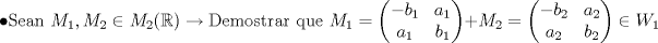 TEX: $$\bullet \textup{Sean } M_1,M_2\in M_2(\mathbb{R})  \rightarrow \textup{Demostrar que } M_1=\left ( \begin{matrix}<br />-b_1 &a_1 \\ <br />a_1 &b_1 <br />\end{matrix} \right )+M_2=\left ( \begin{matrix}<br />-b_2 &a_2 \\ <br />a_2 &b_2 <br />\end{matrix} \right )\in W_1$$