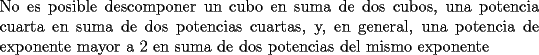 TEX: \noindent No es posible descomponer un cubo en suma de dos cubos, una potencia cuarta en suma de dos potencias cuartas, y, en general, una potencia de exponente mayor a $2$ en suma de dos potencias del mismo exponente