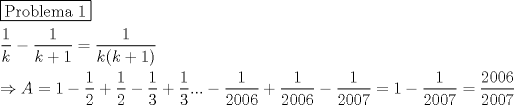 TEX: \[<br />\begin{gathered}<br />  \boxed{{\text{Problema 1}}} \hfill \\<br />  \frac{1}<br />{k} - \frac{1}<br />{{k + 1}} = \frac{1}<br />{{k(k + 1)}} \hfill \\<br />   \Rightarrow A = 1 - \frac{1}<br />{2} + \frac{1}<br />{2} - \frac{1}<br />{3} + \frac{1}<br />{3}... - \frac{1}<br />{{2006}} + \frac{1}<br />{{2006}} - \frac{1}<br />{{2007}} = 1 - \frac{1}<br />{{2007}} = \frac{{2006}}<br />{{2007}} \hfill \\ <br />\end{gathered} <br />\]