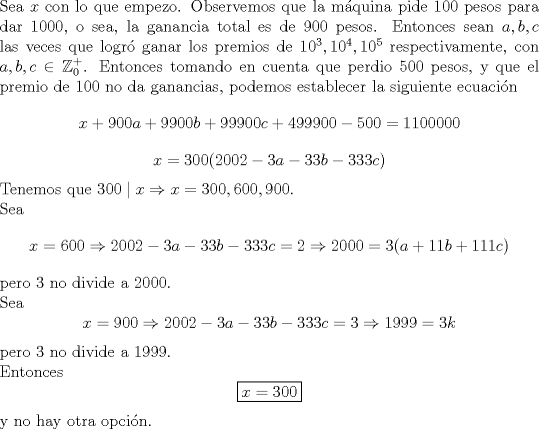 TEX: \noindent Sea $x$ con lo que empezo. Observemos que la m\'aquina pide $100$ pesos para dar $1000$, o sea, la ganancia total es de $900$ pesos. Entonces sean $a,b,c$ las veces que logr\'o ganar los premios de $10^3,10^4,10^5$ respectivamente, con $a,b,c\in\mathbb{Z}_0^+$. Entonces tomando en cuenta que perdio $500$ pesos, y que el premio de $100$ no da ganancias, podemos establecer la siguiente ecuaci\'on $$x+900a+9900b+99900c+499900-500=1100000$$ $$x=300(2002-3a-33b-333c)$$ Tenemos que $300\mid x\Rightarrow x=300,600,900$.\\<br />Sea $$x=600\Rightarrow 2002-3a-33b-333c=2\Rightarrow 2000=3(a+11b+111c)$$ pero $3$ no divide a $2000$.\\ Sea $$x=900\Rightarrow 2002-3a-33b-333c=3\Rightarrow 1999=3k$$ pero $3$ no divide a $1999$.\\<br />Entonces $$\boxed{x=300}$$ y no hay otra opci\'on.