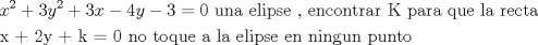TEX: % MathType!MTEF!2!1!+-<br />% feaagaart1ev2aaatCvAUfeBSjuyZL2yd9gzLbvyNv2CaerbuLwBLn<br />% hiov2DGi1BTfMBaeXatLxBI9gBaerbd9wDYLwzYbItLDharqqtubsr<br />% 4rNCHbGeaGqiVu0Je9sqqrpepC0xbbL8F4rqqrFfpeea0xe9Lq-Jc9<br />% vqaqpepm0xbba9pwe9Q8fs0-yqaqpepae9pg0FirpepeKkFr0xfr-x<br />% fr-xb9adbaqaaeGaciGaaiaabeqaamaabaabaaGceaqabeaacaWG4b<br />% WaaWbaaSqabeaacaaIYaaaaOGaey4kaSIaaG4maiaadMhadaahaaWc<br />% beqaaiaaikdaaaGccqGHRaWkcaaIZaGaamiEaiabgkHiTiaaisdaca<br />% WG5bGaeyOeI0IaaG4maiabg2da9iaaicdacaqGGaGaaeyDaiaab6ga<br />% caqGHbGaaeiiaiaabwgacaqGSbGaaeyAaiaabchacaqGZbGaaeyzai<br />% aabccacaqGSaGaaeiiaiaabwgacaqGUbGaae4yaiaab+gacaqGUbGa<br />% aeiDaiaabkhacaqGHbGaaeOCaiaabccacaqGlbGaaeiiaiaabchaca<br />% qGHbGaaeOCaiaabggacaqGGaGaaeyCaiaabwhacaqGLbGaaeiiaiaa<br />% bYgacaqGHbGaaeiiaiaabkhacaqGLbGaae4yaiaabshacaqGHbaaba<br />% GaaeiEaiaabUcacaqGYaGaaeyEaiaabUcacaqGRbGaaeypaiaabcda<br />% caqGGaGaaeOBaiaab+gacaqGGaGaaeiDaiaab+gacaqGXbGaaeyDai<br />% aabwgacaqGGaGaaeyyaiaabccacaqGSbGaaeyyaiaabccacaqGLbGa<br />% aeiBaiaabMgacaqGWbGaae4CaiaabwgacaqGGaGaaeyzaiaab6gaca<br />% qGGaGaaeOBaiaabMgacaqGUbGaae4zaiaabwhacaqGUbGaaeiiaiaa<br />% bchacaqG1bGaaeOBaiaabshacaqGVbaaaaa!8FC3!<br />\[<br />\begin{gathered}<br />  x^2  + 3y^2  + 3x - 4y - 3 = 0{\text{ una elipse }}{\text{, encontrar K para que la recta}} \hfill \\<br />  {\text{x + 2y + k = 0 no toque a la elipse en ningun punto}} \hfill \\ <br />\end{gathered} <br />\]<br />