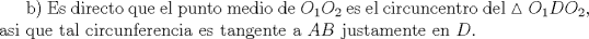 TEX: <br />b) Es directo que el punto medio de $O_1O_2$ es el circuncentro del $\vartriangle{O_1DO_2}$, asi que tal circunferencia es tangente a $AB$ justamente en $D$.