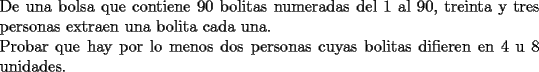 TEX: \noindent De una bolsa que contiene 90 bolitas numeradas del 1 al 90, treinta y tres personas extraen una bolita cada una.\\<br />Probar que hay por lo menos dos personas cuyas bolitas difieren en 4 u 8 unidades.