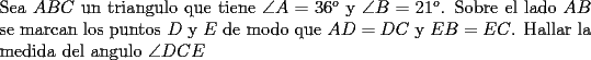 TEX: \noindent Sea $ABC$ un triangulo que tiene $\angle A=36^o$ y $\angle B=21^o$. Sobre el lado $AB$ se marcan los puntos $D$ y $E$ de modo que $AD=DC$ y $EB=EC$. Hallar la medida del angulo $\angle DCE$