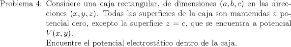 TEX: \begin{itemize}\item[Problema 4:] Considere una caja rectangular, de dimensiones $(a,b,c)$ en las direcciones $(x,y,z)$. Todas las superficies de la caja son mantenidas a potencial cero, excepto la superficie $z=c$, que se encuentra a potencial $V(x,y)$.\\<br />Encuentre el potencial electrosttico dentro de la caja.<br />\end{itemize}