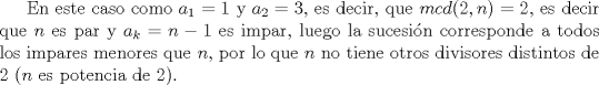 TEX: En este caso como $a_1=1$ y $a_2=3$, es decir, que $mcd(2,n)=2$, es decir que $n$ es par y $a_k=n-1$ es impar, luego la sucesin corresponde a todos los impares menores que $n$, por lo que $n$ no tiene otros divisores distintos de $2$ ($n$ es potencia de $2$).