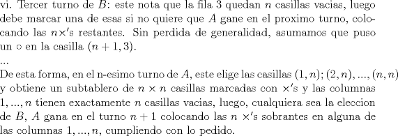 TEX: \noindent vi. Tercer turno de $B$: este nota que la fila 3 quedan $n$ casillas vacias, luego debe marcar una de esas si no quiere que $A$ gane en el proximo turno, colocando las $n\times '$s restantes. Sin perdida de generalidad, asumamos que puso un $\circ$ en la casilla $(n+1,3)$.\\<br />...\\<br />De esta forma, en el n-esimo turno de $A$, este elige las casillas $(1,n); (2,n),...,(n,n)$ y obtiene un subtablero de $n\times n$ casillas marcadas con $\times '$s y las columnas $1,...,n$ tienen exactamente $n$ casillas vacias, luego, cualquiera sea la eleccion de $B$, $A$ gana en el turno $n+1$ colocando las $n$ $\times '$s sobrantes en alguna de las columnas $1,...,n$, cumpliendo con lo pedido.