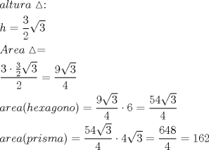 TEX: \[<br />\begin{gathered}<br />  altura\vartriangle : \hfill \\<br />  h = \frac{3}<br />{2}\sqrt 3  \hfill \\<br />  Area\vartriangle  =  \hfill \\<br />  \frac{{3\cdot\frac{3}<br />{2}\sqrt 3 }}<br />{2} = \frac{{9\sqrt 3 }}<br />{4} \hfill \\<br />  area(hexagono) = \frac{{9\sqrt 3 }}<br />{4}\cdot6 = \frac{{54\sqrt 3 }}<br />{4} \hfill \\<br />  area(prisma) = \frac{{54\sqrt 3 }}<br />{4}\cdot4\sqrt 3  = \frac{{648}}<br />{4} = 162 \hfill \\ <br />\end{gathered} <br />\]<br /><br /><br />