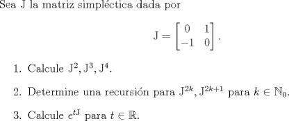 TEX: \noindent Sea $\mathrm J$ la matriz simplctica dada por <br />$$\mathrm J=\begin{bmatrix}<br />0&1\\<br />-1&0<br />\end{bmatrix}.$$<br />\begin{enumerate}<br />\item Calcule $\mathrm J^2,\mathrm J^3,\mathrm J^4$.<br />\item Determine una recursin para $\mathrm J^{2k},\mathrm J^{2k+1}$ para $k\in\mathbb N_0$.<br />\item Calcule $e^{t\mathrm J}$ para $t\in\mathbb R$.<br />\end{enumerate}<br />