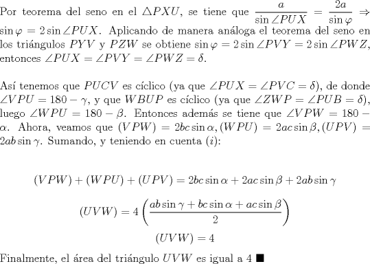 TEX: \noindent Por teorema del seno en el $\triangle{PXU}$, se tiene que $\dfrac{a}{\sin\angle{PUX}}=\dfrac{2a}{\sin\varphi}\Rightarrow\sin\varphi=2\sin\angle{PUX}$. Aplicando de manera an\'aloga el teorema del seno en los tri\'angulos $PYV$ y $PZW$ se obtiene $\sin\varphi=2\sin\angle{PVY}=2\sin\angle{PWZ}$, entonces $\angle{PUX}=\angle{PVY}=\angle{PWZ}=\delta$.\\<br /><br />\noindent As\'i tenemos que $PUCV$ es c\'iclico (ya que $\angle{PUX}=\angle{PVC}=\delta$), de donde $\angle{VPU}=180-\gamma$, y que $WBUP$ es c\'iclico (ya que $\angle{ZWP}=\angle{PUB}=\delta$), luego $\angle{WPU}=180-\beta$. Entonces adem\'as se tiene que $\angle{VPW}=180-\alpha$. Ahora, veamos que $(VPW)=2bc\sin\alpha, (WPU)=2ac\sin\beta, (UPV)=2ab\sin\gamma$. Sumando, y teniendo en cuenta $(i)$:<br /><br />$$(VPW)+(WPU)+(UPV)=2bc\sin\alpha+2ac\sin\beta+2ab\sin\gamma$$<br />$$(UVW)=4\left(\dfrac{ab\sin{\gamma}+bc\sin{\alpha}+ac\sin{\beta}}{2}\right)$$<br />$$(UVW)=4$$<br /><br />\noindent Finalmente, el \'area del tri\'angulo $UVW$ es igual a $4\ \blacksquare$