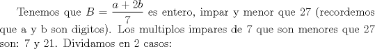 TEX: Tenemos que $\displaystyle B=\frac{a+2b}{7}$ es entero, impar y menor que 27 (recordemos que a y b son digitos). Los multiplos impares de 7 que son menores que 27 son: 7 y 21. Dividamos en 2 casos: