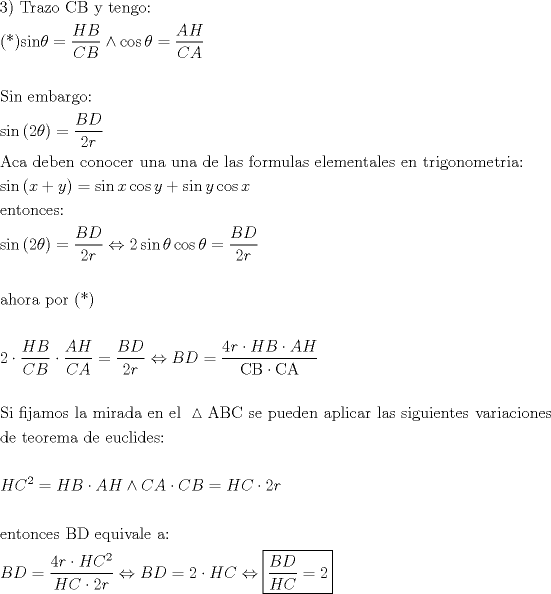 TEX: \[<br />\begin{gathered}<br />  {\text{3) Trazo CB y tengo:}} \hfill \\<br />  {\text{(*)sin}}\theta  = \frac{{HB}}<br />{{CB}} \wedge \cos \theta  = \frac{{AH}}<br />{{CA}} \hfill \\<br />   \hfill \\<br />  {\text{Sin embargo:}} \hfill \\<br />  {\text{sin}}\left( {{\text{2}}\theta } \right) = \frac{{BD}}<br />{{2r}} \hfill \\<br />  {\text{Aca deben conocer una una de las formulas elementales en trigonometria:}} \hfill \\<br />  {\text{sin}}\left( {x + y} \right) = \sin x\cos y + \sin y\cos x \hfill \\<br />  {\text{entonces:}} \hfill \\<br />  {\text{sin}}\left( {{\text{2}}\theta } \right) = \frac{{BD}}<br />{{2r}} \Leftrightarrow 2\sin \theta \cos \theta  = \frac{{BD}}<br />{{2r}} \hfill \\<br />   \hfill \\<br />  {\text{ahora por (*)}} \hfill \\<br />   \hfill \\<br />  {\text{2}} \cdot \frac{{HB}}<br />{{CB}} \cdot \frac{{AH}}<br />{{CA}} = \frac{{BD}}<br />{{2r}} \Leftrightarrow BD = \frac{{4r \cdot HB \cdot AH}}<br />{{{\text{CB}} \cdot {\text{CA}}}} \hfill \\<br />   \hfill \\<br />  {\text{Si fijamos la mirada en el }}\vartriangle {\text{ABC se pueden aplicar las siguientes variaciones}} \hfill \\<br />  {\text{de teorema de euclides:}} \hfill \\<br />   \hfill \\<br />  HC^2  = HB \cdot AH \wedge CA \cdot CB = HC \cdot 2r \hfill \\<br />   \hfill \\<br />  {\text{entonces BD equivale a:}} \hfill \\<br />  BD = \frac{{4r \cdot HC^2 }}<br />{{HC \cdot 2r}} \Leftrightarrow BD = 2 \cdot HC \Leftrightarrow \boxed{\frac{{BD}}<br />{{HC}} = 2} \hfill \\ <br />\end{gathered} <br />\]<br />