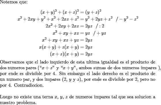 TEX: \noindent Notemos que:\\<br />\begin{equation*}<br />\begin{aligned}<br />(x+y)^2+(x+z)^2 &=(y+z)^2\\<br />x^2+2xy+y^2+x^2+2xz+z^2 &=y^2+2yz+z^2\ \ /-y^2-z^2\\<br />2x^2+2xy+2xz &= 2yz\ \ /:2\\<br />x^2+xy+xz &= yz\ \ /+yz\\<br />x^2+xy+xz+yz &= 2yz\\<br />x(x+y)+z(x+y) &= 2yz\\<br />(x+z)(x+y) &= 2yz<br />\end{aligned}<br />\end{equation*}<br />Observamos que el lado izquierdo de esta ultima igualdad es el producto de dos numeros pares \mbox{(``$x+z$" y ``$x+y$", ambos sumas de dos numeros impares ),} por ende es divisible por 4. Sin embargo el lado derecho es el producto de un numero par, y dos impares \mbox{($2$, $y$ y $z$)}, por ende es divisible por 2, pero no por 4. Contradiccion.\\<br />\\<br />Luego no existe una terna $x$, $y$, $z$ de numeros impares tal que sea solucion a nuestro problema.