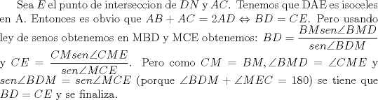 TEX: Sea $E$ el punto de interseccion de $DN$ y $AC$. Tenemos que DAE es isoceles en A. Entonces es obvio que $AB+AC=2AD \Leftrightarrow BD=CE$. Pero usando ley de senos obtenemos en MBD y MCE obtenemos: $BD= \dfrac{BMsen \angle{BMD}}{sen \angle{BDM}}$ y $CE=\dfrac{CMsen \angle{CME}}{sen \angle{MCE}}$. Pero como $CM=BM, \angle{BMD}=\angle{CME}$ y $sen \angle{BDM}=sen \angle{MCE}$ (porque $\angle{BDM}+\angle{MEC}=180$) se tiene que $BD=CE$ y se finaliza.  