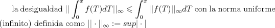 TEX: la desigualdad $\displaystyle || \int_{0}^{x}f(T)dT ||_{\infty} \leqslant \displaystyle  \int_{0}^{x}||f(T)||_{\infty}dT= ||f(T)||_{\infty}\cdot x     $  con  la norma uniforme (infinito) definida como $||\cdot||_{\infty}:= sup |\cdot|$   