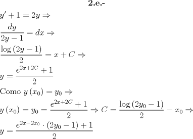 TEX: \[\begin{gathered}<br />  \textbf{2.e.-} \\<br />  y' + 1 = 2y \Rightarrow  \hfill \\<br />  \frac{{dy}}<br />{{2y - 1}} = dx \Rightarrow  \hfill \\<br />  \frac{{\log \left( {2y - 1} \right)}}<br />{2} = x + C \Rightarrow  \hfill \\<br />  y = \frac{{{e^{2x + 2C}} + 1}}<br />{2} \hfill \\<br />  {\text{Como }}y\left( {{x_0}} \right) = {y_0} \Rightarrow  \hfill \\<br />  y\left( {{x_0}} \right) = {y_0} = \frac{{{e^{2x + 2C}} + 1}}<br />{2} \Rightarrow C = \frac{{\log \left( {2{y_0} - 1} \right)}}<br />{2} - {x_0} \Rightarrow  \hfill \\<br />  y = \frac{{{e^{2x - 2{x_0}}} \cdot \left( {2{y_0} - 1} \right) + 1}}<br />{2} \hfill \\ <br />\end{gathered} \]<br />