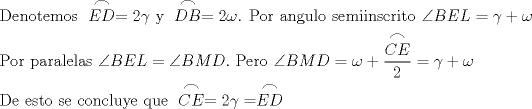 TEX: \[<br />\begin{gathered}<br />  \text{Denotemos } \stackrel{\displaystyle\frown}{ED} = 2\gamma \text{ y } \stackrel{\displaystyle\frown}{DB} = 2\omega \text{. Por angulo semiinscrito }\angle BEL = \gamma  + \omega  \hfill \\<br />  \text{Por paralelas }\angle BEL = \angle BMD.\text{ Pero }\angle BMD = \omega  + \frac{\stackrel{\displaystyle\frown}{CE}}<br />{2} = \gamma  + \omega  \hfill \\<br />  \text{De esto se concluye que } \stackrel{\displaystyle\frown}{CE} = 2\gamma  = \stackrel{\displaystyle\frown}{ED} \hfill \\ <br />\end{gathered} <br />\]