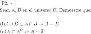 TEX: <br />% MathType!MTEF!2!1!+-<br />% feaafiart1ev1aaatCvAUfeBSjuyZL2yd9gzLbvyNv2CaerbuLwBLn<br />% hiov2DGi1BTfMBaeXatLxBI9gBaerbd9wDYLwzYbItLDharqqtubsr<br />% 4rNCHbGeaGqiVu0Je9sqqrpepC0xbbL8F4rqqrFfpeea0xe9Lq-Jc9<br />% vqaqpepm0xbba9pwe9Q8fs0-yqaqpepae9pg0FirpepeKkFr0xfr-x<br />% fr-xb9adbaqaaeGaciGaaiaabeqaamaabaabaaGceaqabeaadaqjEa<br />% qaaiaabcfacaqGYaGaaeOlaiaab2caaaaabaGaae4uaiaabwgacaqG<br />% HbGaaeOBaiaabccacaWGbbGaaiilaiaadkeacaqGGaGaaeyzaiaab6<br />% gacaqGGaGaaeyzaiaabYgacaqGGaGaaeyDaiaab6gacaqGPbGaaeOD<br />% aiaabwgacaqGYbGaae4Caiaab+gacaqGGaGaamyvaiaac6cacaqGGa<br />% GaaeiraiaabwgacaqGTbGaaeyDaiaabwgacaqGZbGaaeiDaiaabkha<br />% caqGLbGaaeiiaiaabghacaqG1bGaaeyzaiaabQdaaeaaaeaacaqGOa<br />% GaaeyAaiaabMcacaWGbbGaeyOkIGSaamOqaiabgkOimlaadgeacqGH<br />% PiYXcaWGcbGaeyO0H4Taamyqaiabg2da9iaadkeaaeaacaqGOaGaae<br />% yAaiaabMgacaqGPaGaamyqaiabgkOimlaadgeadaahaaWcbeqaaiaa<br />% doeaaaGccqGHuhY2caWGbbGaeyypa0JaeyybIymaaaa!78F3!<br />\[<br />\begin{gathered}<br />  \boxed{{\text{P2}}{\text{. - }}} \hfill \\<br />  {\text{Sean }}A,B{\text{ en el universo }}U.{\text{ Demuestre que:}} \hfill \\<br />   \hfill \\<br />  {\text{(i)}}A \cup B \subset A \cap B \Rightarrow A = B \hfill \\<br />  {\text{(ii)}}A \subset A^C  \Leftrightarrow A = \emptyset  \hfill \\ <br />\end{gathered} <br />\]