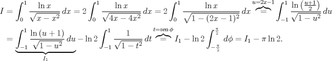 TEX: \begin{align*}<br />I&=\int_{0}^{1} \frac{\ln{x}}{\sqrt{x-x^2}}\, dx=2\int_{0}^{1} \frac{\ln{x}}{\sqrt{4x-4x^2}}\, dx=2\int_{0}^{1} \frac{\ln{x}}{\sqrt{1-(2x-1)^2}}\, dx\overbrace{=}^{u=2x-1} \int_{-1}^{1} \frac{\ln{\left(\frac{u+1}{2}\right)}}{\sqrt{1-u^2}}\, du\\<br />&=\underbrace{\int_{-1}^{1} \frac{\ln{(u+1)}}{\sqrt{1-u^2}}\, du}_{I_1}-\ln{2}\int_{-1}^{1} \frac{1}{\sqrt{1-t^2}}\, dt \overbrace{=}^{t=\operatorname{sen}\phi} I_1-\ln{2}\int_{-\frac{\pi}{2}}^{\frac{\pi}{2}} \, d\phi=I_1-\pi\ln{2}.<br />\end{align*}