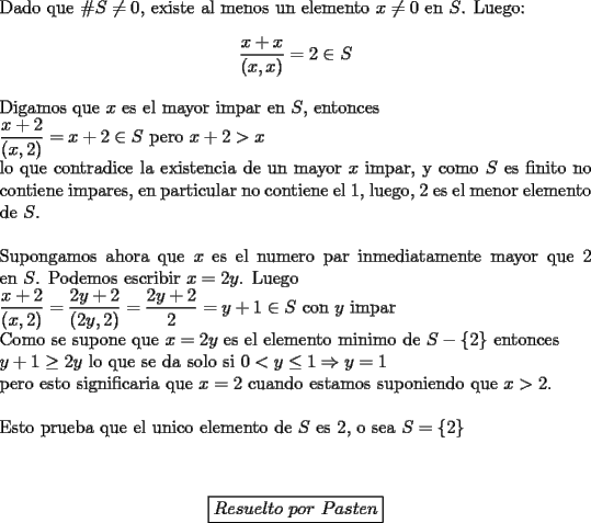 TEX: \noindent Dado que $\#S\ne0$, existe al menos un elemento $x\not=0$ en $S$. Luego:\\<br />$$\displaystyle\frac{x+x}{(x,x)}=2\in S$$\\<br />Digamos que $x$ es el mayor impar en $S$, entonces\\<br />$\displaystyle\frac{x+2}{(x,2)}=x+2\in S$ pero $x+2>x$\\<br />lo que contradice la existencia de un mayor $x$ impar, y como $S$ es finito no contiene impares, en particular no contiene el $1$, luego, $2$ es el menor elemento de $S$.\\<br />\\<br />Supongamos ahora que $x$ es el numero par inmediatamente mayor que $2$ en $S$. Podemos escribir $x=2y$. Luego\\<br />$\displaystyle\frac{x+2}{(x,2)}=\frac{2y+2}{(2y,2)}=\frac{2y+2}{2}=y+1\in S$ con $y$ impar\\<br />Como se supone que $x=2y$ es el elemento minimo de $S-\{2\}$ entonces\\ $y+1\ge2y$ lo que se da solo si $0<y\le1\Rightarrow y=1$\\<br />pero esto significaria que $x=2$ cuando estamos suponiendo que $x>2$.\\ <br />\\<br />Esto prueba que el unico elemento de $S$ es 2, o sea $S=\{2\}$\\<br />\\<br />\begin{center}<br />\boxed{Resuelto\ por\ Pasten}<br />\end{center}<br />