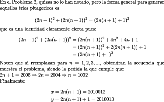 TEX: \noindent En el Problema 2, quizas no lo han notado, pero la forma general para generar aquellos trios pitagoricos es:\\<br />$$(2n+1)^2+(2n(n+1))^2=(2n(n+1)+1)^2$$<br />que es una identidad claramente cierta pues:\\<br />\begin{equation*}<br />\begin{aligned}<br />(2n+1)^2+(2n(n+1))^2 &= (2n(n+1))^2+4n^2+4n+1\\<br />&= (2n(n+1))^2+2(2n(n+1))+1\\<br />&= (2n(n+1)+1)^2<br />\end{aligned}<br />\end{equation*}<br />Noten que si rremplazan para $n=1,2,3,...$, obtendran la secuencia que muestra el problema, siendo la pedida la que cumple que:\\<br />$2n+1=2005\Rightarrow 2n=2004\Rightarrow n=1002$\\<br />Finalmente:\\<br />\begin{equation*}<br />\begin{aligned}<br />x &= 2n(n+1)=2010012\\<br />y &= 2n(n+1)+1=2010013<br />\end{aligned}<br />\end{equation*}<br />