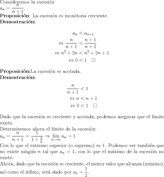 TEX: $\\$Consideremos la sucesin $\\a_n=\dfrac{n}{n+1}.\\$<br />{\bf Proposicin}: La sucesin es montona creciente. <br />$\\$ {\bf Demostracin:} \begin{align*} a_n &< a_{n+1} \\ \Leftrightarrow \dfrac{n}{n+1}&<\dfrac{n+1}{n+2} \\ \Leftrightarrow  n^2+2n &< n^2+2n +1  \\ \Leftrightarrow 0&<1 \quad \Box \end{align*} {\bf Proposicin:}La sucesin es acotada. $\\$ {\bf Demostracin:}\begin{align*}\dfrac{n}{n+1}&< 1 \\ \Leftrightarrow n&<n+1 \\\Leftrightarrow  0&<1 \quad \Box \end{align*} Dado que la sucesin es creciente y acotada, podemos asegurar que el lmite existe. $\\$Determinemos ahora el lmite de la sucesin: $\\ a_n=\dfrac{n}{n+1}=\dfrac{1}{1+\frac{1}{n}}\Rightarrow \displaystyle\lim_{n\to \infty} a_n=1\\$ Con lo que el extremo superior (o supremo) es 1. Podemos ver tambin que no existe ningn $n$ tal que $a_n=1$, con lo que el mximo de la sucesin no existe. $\\$Ahora, dado que la sucesin es creciente, el menor valor que alcanza (mnimo), as como el nfimo, est dado por $a_1=\dfrac{1}{2}$.