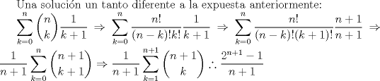 TEX: Una solucin un tanto diferente a la expuesta anteriormente:<br /><br />$\displaystyle \sum_{k=0}^{n} \binom {n}{k} \frac {1}{k+1} \Rightarrow \sum_{k=0}^{n} \frac{n!}{(n-k)!k!} \frac{1}{k+1} \Rightarrow \sum_{k=0}^{n} \frac{n!}{(n-k)!(k+1)!} \frac{n+1}{n+1} \Rightarrow \frac{1}{n+1} \sum_{k=0}^{n} \binom{n+1}{k+1} \Rightarrow \frac{1}{n+1} \sum_{k=1}^{n+1} \binom{n+1}{k} \therefore \frac{2^{n+1} -1}{n+1} $