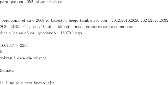 TEX: \[<br />\begin{gathered}<br />  {\text{para que sea 2052 faltan 44 a\~n os :}} \hfill \\<br />   \hfill \\<br />   \hfill \\<br />  {\text{ pero como el a\~n o 2008 es biciesto }}{\text{, luego tambien lo son : 2012}}{\text{,2016}}{\text{,2020}}{\text{,2024}}{\text{,2028}}{\text{,2032}} \hfill \\<br />  {\text{2036}}{\text{,2040}}{\text{,2044 }}{\text{, osea 10 a\~n os biciestos mas }}{\text{, entonces se les suma esos }} \hfill \\<br />  {\text{dias a los 44 a\~n os }}{\text{, quedando : 16070 luego :}} \hfill \\<br />   \hfill \\<br />  {\text{16070:7 = 2295}} \hfill \\<br />  {\text{5}} \hfill \\<br />  {\text{sobran 5 osea dia viernes }}{\text{.}} \hfill \\<br />   \hfill \\<br />  {\text{Saludos }} \hfill \\<br />   \hfill \\<br />  {\text{P}}{\text{.D: no se si esta bueno jajja}} \hfill \\ <br />\end{gathered} <br />\]