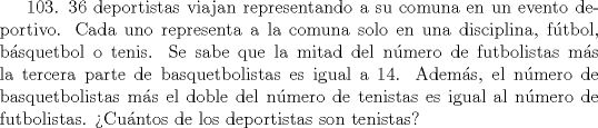 TEX: 103. 36 deportistas viajan representando a su comuna en un evento deportivo. Cada uno representa a la comuna solo en una disciplina, ftbol, bsquetbol o tenis. Se sabe que la mitad del nmero de futbolistas ms la tercera parte de basquetbolistas es igual a 14. Adems, el nmero de basquetbolistas ms el doble del nmero de tenistas es igual al nmero de futbolistas. Cuntos de los deportistas son tenistas?  