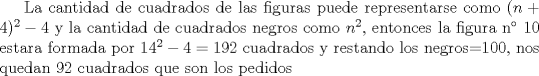 TEX: La cantidad de cuadrados de las figuras puede representarse como $(n+4)^{2}-4$ y la cantidad de cuadrados negros como $n^{2}$, entonces la figura n 10 estara formada por $14^{2}-4=192$ cuadrados y restando los negros=100, nos quedan 92 cuadrados que son los pedidos