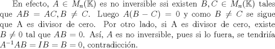 TEX: En efecto, $A \in M_{n}(\mathbb{K})$ es no inversible ssi existen $B,C \in M_{n}(\mathbb{K})$ tales que $AB=AC, B\not = C$. Luego $A(B-C)=0$ y como $B\not = C$ se sigue que A es divisor de cero.<br />Por otro lado, si A es divisor de cero, existe $B \not = 0$ tal que $AB=0$. As, $A$ es no inversible, pues si lo fuera, se tendria $A^{-1}AB=IB=B=0$, contradiccin. 