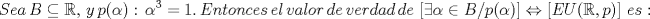 TEX: <br />\[<br />Sea\,B \subseteq \mathbb{R},\,y\,p(\alpha ):\,\alpha ^3  = 1.\,Entonces\,el\,valor\,de\,verdad\,de\,\left[ {\exists \alpha  \in B/p(\alpha )} \right] \Leftrightarrow \left[ {EU(\mathbb{R},p)} \right]\,es:<br />\]