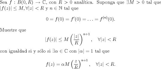 TEX: \noindent Sea $f:B(0,R)\to\mathbb C$, con $R>0$ analtica. Suponga que $\exists M>0$ tal que $|f(z)|\le M,\forall |z|<R$ y $n\in\mathbb N$ tal que <br />\[0=f(0)=f'(0)=\ldots=f^{(n)}(0).\]<br />Muestre que <br />\[|f(z)|\le M\left(\frac{|z|}{R}\right)^{n+1},\quad \forall |z|<R\]<br />con igualdad si y slo si $\exists \alpha\in\mathbb C$ con $|\alpha|=1$ tal que <br />\[f(z)=\alpha M\left(\frac{z}{R}\right)^{n+1},\quad\forall |z|<R.\]<br />