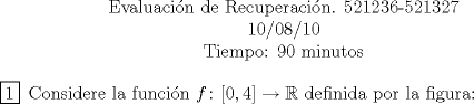 TEX: <br />\begin{center}<br />Evaluacin de Recuperacin. 521236-521327\\<br />10/08/10\\<br />Tiempo: 90 minutos<br />\end{center}<br />\begin{enumerate}<br />\item[\boxed{1}] Considere la funcin $f\colon [0,4]\to\mathbb{R}$ definida por la figura:<br />\end{enumerate}<br />