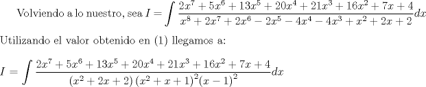 TEX: Volviendo a lo nuestro, sea $I$ $=$ $\displaystyle \int \dfrac{2x^7 + 5x^6 + 13x^5 + 20x^4 + 21x^3 + 16x^2 + 7x + 4}{x^8 + 2x^7 + 2x^6 - 2x^5 - 4x^4 - 4x^3 + x^2 + 2x + 2}dx$<br />\\<br />\\<br />Utilizando el valor obtenido en (1) llegamos a:<br />\\<br />\\<br />$I$ $=$ $\displaystyle \int \dfrac{2x^7 + 5x^6 + 13x^5 + 20x^4 + 21x^3 + 16x^2 + 7x + 4}{\left(x^2 + 2x + 2\right) {\left(x^2 + x + 1 \right)}^{2} {(x-1)}^2}dx$