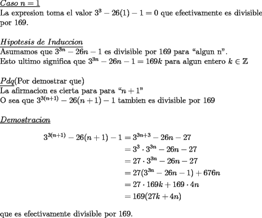 TEX: \noindent \underline{$Caso\ n=1$}\\<br />La expresion toma el valor $3^3-26(1)-1=0$ que efectivamente es divisible por $169$.\\<br />\\<br />\underline{$Hipotesis\ de\ Induccion$}\\<br />Asumamos que $3^{3n}-26n-1$ es divisible por $169$ para ``algun n".\\<br />Esto ultimo significa que $3^{3n}-26n-1=169k$ para algun entero $k\in\mathbb{Z}$\\<br />\\<br />\underline{$Pdq$}(Por demostrar que)\\<br />La afirmacion es cierta para para ``$n+1$"\\<br />O sea que $3^{3(n+1)}-26(n+1)-1$ tambien es divisible por $169$\\<br />\\<br />\underline{$Demostracion$}\\<br />\begin{equation*}<br />\begin{aligned}<br />3^{3(n+1)}-26(n+1)-1 &=3^{3n+3}-26n-27\\<br />                                  &=3^3\cdot 3^{3n}-26n-27\\<br />                                  &=27\cdot 3^{3n}-26n-27\\<br />                                  &=27(3^{3n}-26n-1)+676n\\<br />                                  &=27\cdot 169k+169\cdot 4n\\<br />                                  &=169(27k+4n)<br />\end{aligned}<br />\end{equation*}<br />\\<br />que es efectivamente divisible por $169$.