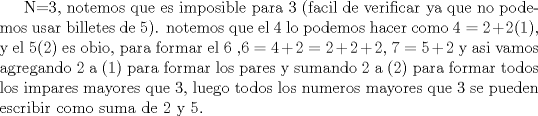 TEX: N=3, notemos que es imposible para 3 (facil de verificar ya que no podemos usar billetes de 5). notemos que el 4 lo podemos hacer como $4=2+2(1)$, y el 5(2) es obio, para formar el 6 ,$6=4+2=2+2+2$, $7=5+2$ y asi vamos agregando 2 a (1) para formar los pares y  sumando 2 a (2) para formar todos los impares mayores que 3, luego todos los numeros mayores que 3 se pueden escribir como suma de 2 y 5. 