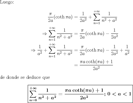 TEX: <br />\noindent Luego:<br />\begin{align*}<br />\frac{\pi}{2a}(\coth \pi<br />a)&=\frac{1}{2a^2}+\sum_{n=1}^{+\infty}\frac{1}{n^2+a^2}\\<br />\Rightarrow<br />\sum_{n=1}^{+\infty}\dfrac{1}{n^2+a^2}&=\frac{\pi}{2a}(\coth \pi<br />a)-\frac{1}{2a^2}\\<br />\Rightarrow<br />\frac{1}{a^2}+\sum_{n=1}^{+\infty}\dfrac{1}{n^2+a^2}&=\frac{\pi}{2a}(\coth<br />\pi a)-\frac{1}{2a^2}+\frac{1}{a^2}\\<br />&=\frac{\pi a \coth(\pi a)+1}{2a^2}<br />\end{align*}<br />de donde se deduce que<br />$$\boxed{\boldsymbol{\sum_{n=0}^{+\infty}\dfrac{1}{n^2+a^2}=\frac{\pi a \coth(\pi a)+1}{2a^2};\,0<a<1}}$$<br />