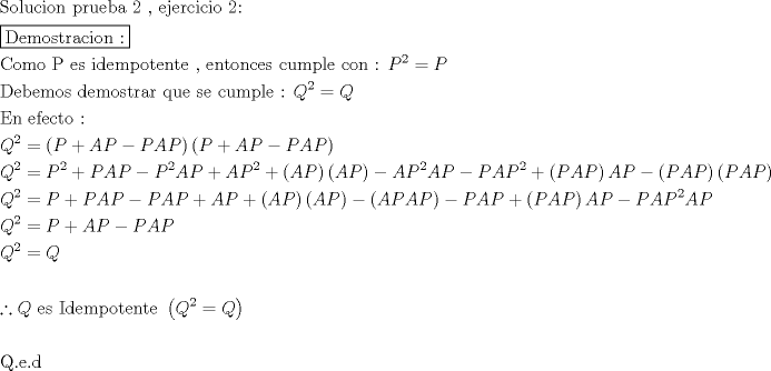 TEX: \[<br />\begin{gathered}<br />  {\text{Solucion prueba 2 }}{\text{, ejercicio 2:}} \hfill \\<br />  \boxed{{\text{Demostracion :}}} \hfill \\<br />  {\text{Como P es idempotente }}{\text{, entonces cumple con :  }}P^2  = P \hfill \\<br />  {\text{Debemos demostrar que se cumple :  }}Q^2  = Q \hfill \\<br />  {\text{En efecto :}} \hfill \\<br />  Q^2  = \left( {P + AP - PAP} \right)\left( {P + AP - PAP} \right) \hfill \\<br />  Q^2  = P^2  + PAP - P^2 AP + AP^2  + \left( {AP} \right)\left( {AP} \right) - AP^2 AP - PAP^2  + \left( {PAP} \right)AP - \left( {PAP} \right)\left( {PAP} \right) \hfill \\<br />  Q^2  = P + PAP - PAP + AP + \left( {AP} \right)\left( {AP} \right) - \left( {APAP} \right) - PAP + \left( {PAP} \right)AP - PAP^2 AP \hfill \\<br />  Q^2  = P + AP - PAP \hfill \\<br />  Q^2  = Q \hfill \\<br />   \hfill \\<br />  \therefore Q{\text{ es Idempotente  }}\left( {Q^2  = Q} \right) \hfill \\<br />   \hfill \\<br />  {\text{Q}}{\text{.e}}{\text{.d}} \hfill \\<br />   \hfill \\ <br />\end{gathered} <br />\]