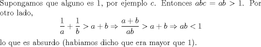 TEX: \noindent Supongamos que alguno es $1$, por ejemplo $c$. Entonces $abc=ab>1$. Por otro lado, $$\frac{1}{a}+\frac{1}{b}>a+b\Rightarrow \frac{a+b}{ab}>a+b\Rightarrow ab<1$$ lo que es absurdo (habiamos dicho que era mayor que $1$).