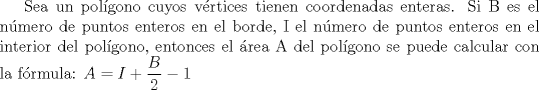 TEX: Sea un polgono cuyos vrtices tienen coordenadas enteras. Si B es el nmero de puntos enteros en el borde, I el nmero de puntos enteros en el interior del polgono, entonces el rea A del polgono se puede calcular con la frmula:<br />$A=I+\dfrac {B}{2}-1$ 