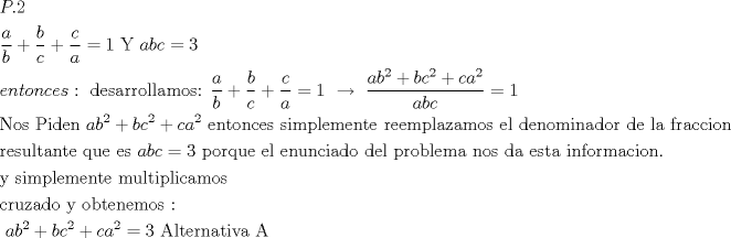 TEX: $\begin{gathered}<br />  P.2 \hfill \\<br />  \frac{a}<br />{b} + \frac{b}<br />{c} + \frac{c}<br />{a} = 1{\text{     Y     }}abc = 3 \hfill \\<br />  entonces:{\text{ desarrollamos:  }}\frac{a}<br />{b} + \frac{b}<br />{c} + \frac{c}<br />{a} = 1{\text{  }}\xrightarrow[{}]{{}}{\text{ }}\frac{{ab^2  + bc^2  + ca^2 }}<br />{{abc}} = 1 \hfill \\<br />  {\text{Nos Piden  }}ab^2  + bc^2  + ca^2 {\text{ entonces simplemente reemplazamos el denominador de la fraccion}} \hfill \\<br />  {\text{resultante que es }}abc = 3{\text{ porque el enunciado del problema nos da esta informacion}}{\text{. }} \hfill \\<br />  {\text{y simplemente multiplicamos}} \hfill \\<br />  {\text{cruzado y obtenemos : }} \hfill \\<br />  {\text{                                                 }}ab^2  + bc^2  + ca^2  = 3{\text{                            Alternativa A}} \hfill \\ <br />\end{gathered} $<br />