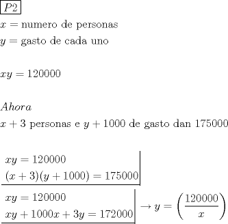 TEX: <br />\[<br />\begin{gathered}<br />  \boxed{P2} \hfill \\<br />  x = {\text{numero de personas}} \hfill \\<br />  y = {\text{gasto de cada uno}} \hfill \\<br />   \hfill \\<br />  xy = 120000 \hfill \\<br />   \hfill \\<br />  Ahora \hfill \\<br />  x + 3{\text{ personas e }}y + 1000{\text{ de gasto dan 175000}} \hfill \\<br />   \hfill \\<br />  \left. {\underline {\, <br /> \begin{gathered}<br />  xy = 120000 \hfill \\<br />  (x + 3)(y + 1000) = 175000 \hfill \\ <br />\end{gathered}  \,}}\! \right|  \hfill \\<br />  \left. {\underline {\, <br /> \begin{gathered}<br />  xy = 120000 \hfill \\<br />  xy + 1000x + 3y = 172000 \hfill \\ <br />\end{gathered}  \,}}\! \right|  \to y = \left( {\frac{{120000}}<br />{x}} \right) \hfill \\ <br />\end{gathered} <br />\]<br />