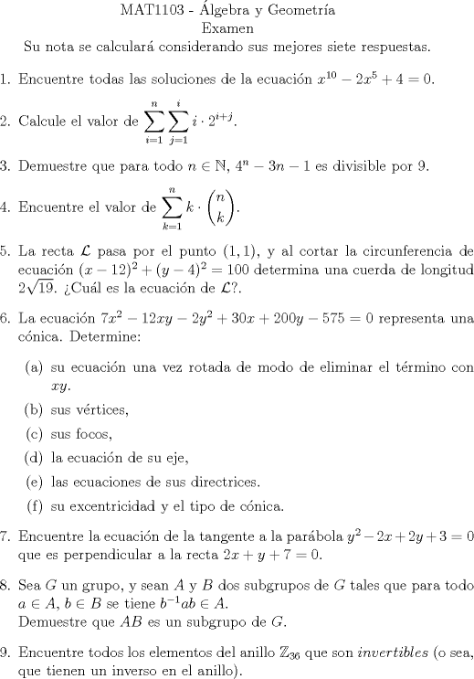 TEX:  <br />\begin{center}<br />\noindent MAT1103 - lgebra y Geometra\\<br />Examen\\<br />Su nota se calcular considerando sus mejores siete respuestas. \end{center}<br />\begin{enumerate}<br />\item Encuentre todas las soluciones de la ecuacin $x^{10} -2x^5 +4 = 0$.<br />\item Calcule el valor de $\displaystyle \sum_{i=1}^n \sum_{j=1}^i i \cdot 2^{i+j}$.<br />\item Demuestre que para todo $n \in \mathbb{N}$, $4^n -3n -1$ es divisible por $9$.<br />\item Encuentre el valor de $\displaystyle \sum_{k=1}^n k \cdot \dbinom{n}{k}$.<br />\item La recta $\mathcal{L}$ pasa por el punto $(1,1)$, y al cortar la circunferencia de ecuacin $(x-12)^2 +(y-4)^2 = 100$ determina una cuerda de longitud $2\sqrt{19}$. Cul es la ecuacin de $\mathcal{L}$?.<br />\item La ecuacin $7x^2 -12xy -2y^2 +30x +200y -575=0$ representa una cnica. Determine:<br />\begin{enumerate}<br />\item su ecuacin una vez rotada de modo de eliminar el trmino con $xy$.<br />\item sus vrtices,<br />\item sus focos,<br />\item la ecuacin de su eje,<br />\item las ecuaciones de sus directrices.<br />\item su excentricidad y el tipo de cnica.<br />\end{enumerate}<br />\item Encuentre la ecuacin de la tangente a la parbola $y^2 -2x +2y +3 =0$ que es perpendicular a la recta $2x + y + 7 =0$.<br />\item Sea $G$ un grupo, y sean $A$ y $B$ dos subgrupos de $G$ tales que para todo $a \in A$, $b \in B$ se tiene $b^{-1}ab \in A$.\\<br />Demuestre que $AB$ es un subgrupo de $G$.<br />\item Encuentre todos los elementos del anillo $\mathbb{Z}_{36}$ que son $invertibles$ (o sea, que tienen un inverso en el anillo).<br />\end{enumerate}<br />