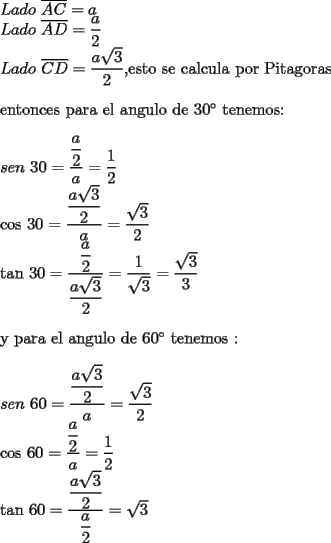 TEX: <br /><br />$Lado$ $\overline{AC}=a$<br />	<br />$Lado$ $\overline{AD}=\dfrac{a}{2}$<br />	<br />$Lado$ $\overline{CD}=\dfrac{a\sqrt{3}}{2},$esto se calcula por Pitagoras<br />	<br />\bigskip entonces para el angulo de 30$^{\circ }$ tenemos:<br />	<br />\bigskip $sen$ $30=\dfrac{\dfrac{a}{2}}{a}=\dfrac{1}{2}$<br />	<br />$\cos $ $30=\dfrac{\dfrac{a\sqrt{3}}{2}}{a}=\dfrac{\sqrt{3}}{2}$<br />	<br />$\tan $ $30=\dfrac{\dfrac{a}{2}}{\dfrac{a\sqrt{3}}{2}}=\dfrac{1}{\sqrt{3}}=\dfrac{\sqrt{3}}{3}$<br />	<br />\bigskip <br />	<br />y para el angulo de 60$^{\circ }$ tenemos :<br />	<br />\bigskip <br />	<br />$sen$ $60=\dfrac{\dfrac{a\sqrt{3}}{2}}{a}=\dfrac{\sqrt{3}}{2}$<br />	<br />$\cos $ $60=\dfrac{\dfrac{a}{2}}{a}=\dfrac{1}{2}$<br />	<br />$\tan $ $60=\dfrac{\dfrac{a\sqrt{3}}{2}}{\dfrac{a}{2}}=\sqrt{3}$<br />	<br />